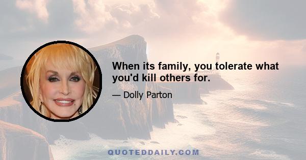 When its family, you tolerate what you'd kill others for.