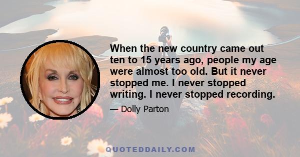 When the new country came out ten to 15 years ago, people my age were almost too old. But it never stopped me. I never stopped writing. I never stopped recording.