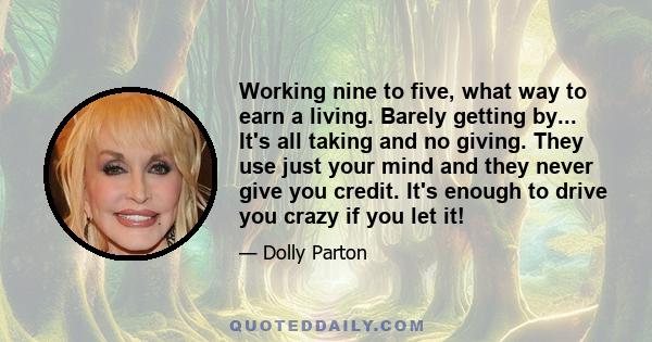 Working nine to five, what way to earn a living. Barely getting by... It's all taking and no giving. They use just your mind and they never give you credit. It's enough to drive you crazy if you let it!