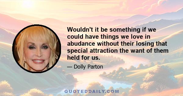 Wouldn't it be something if we could have things we love in abudance without their losing that special attraction the want of them held for us.