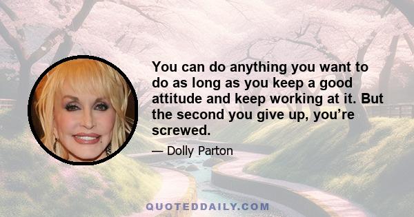 You can do anything you want to do as long as you keep a good attitude and keep working at it. But the second you give up, you’re screwed.