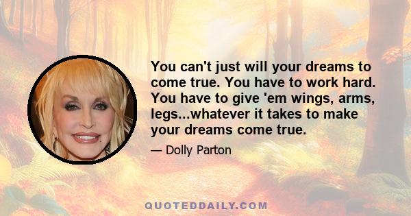 You can't just will your dreams to come true. You have to work hard. You have to give 'em wings, arms, legs...whatever it takes to make your dreams come true.