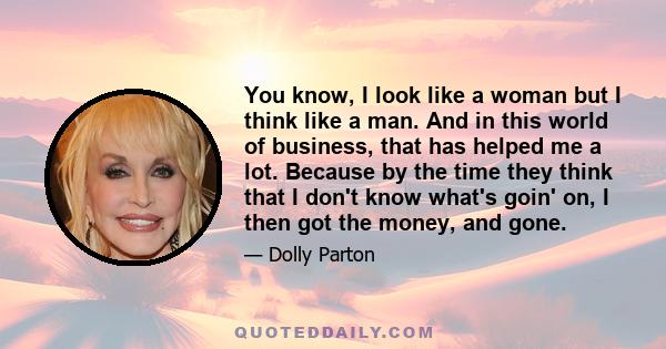 You know, I look like a woman but I think like a man. And in this world of business, that has helped me a lot. Because by the time they think that I don't know what's goin' on, I then got the money, and gone.