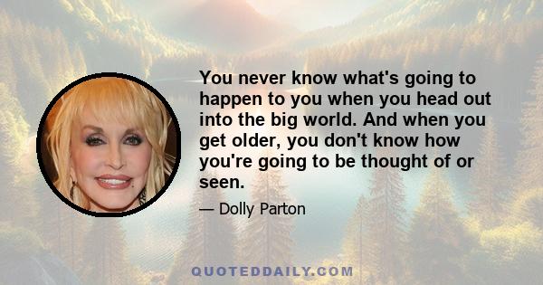 You never know what's going to happen to you when you head out into the big world. And when you get older, you don't know how you're going to be thought of or seen.