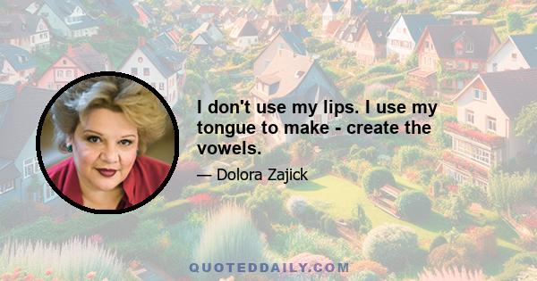 I don't use my lips. I use my tongue to make - create the vowels.