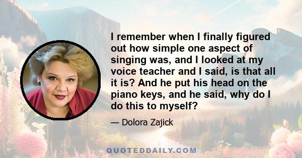 I remember when I finally figured out how simple one aspect of singing was, and I looked at my voice teacher and I said, is that all it is? And he put his head on the piano keys, and he said, why do I do this to myself?