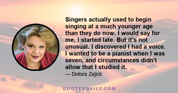 Singers actually used to begin singing at a much younger age than they do now. I would say for me, I started late. But it's not unusual. I discovered I had a voice. I wanted to be a pianist when I was seven, and