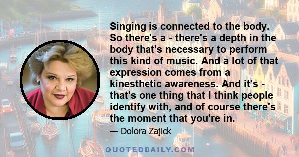 Singing is connected to the body. So there's a - there's a depth in the body that's necessary to perform this kind of music. And a lot of that expression comes from a kinesthetic awareness. And it's - that's one thing