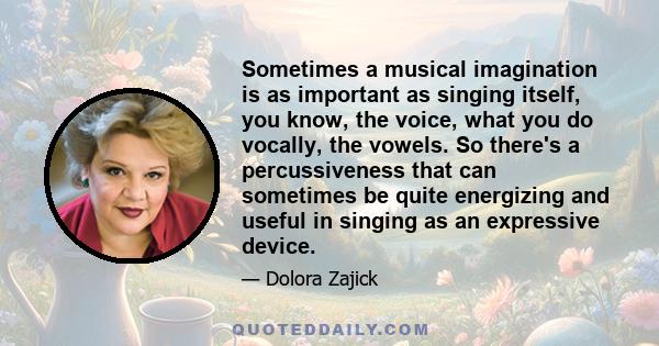 Sometimes a musical imagination is as important as singing itself, you know, the voice, what you do vocally, the vowels. So there's a percussiveness that can sometimes be quite energizing and useful in singing as an