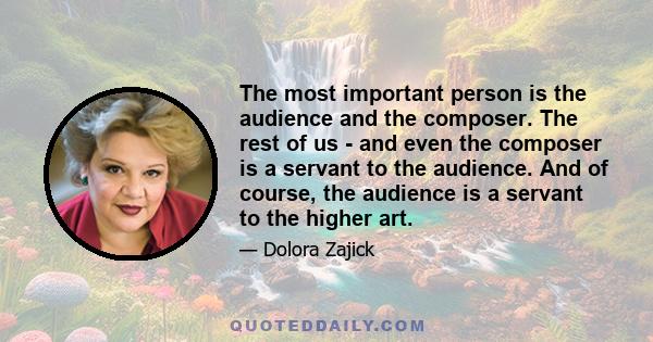 The most important person is the audience and the composer. The rest of us - and even the composer is a servant to the audience. And of course, the audience is a servant to the higher art.