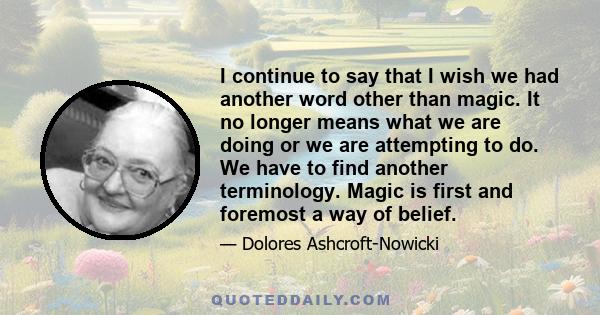 I continue to say that I wish we had another word other than magic. It no longer means what we are doing or we are attempting to do. We have to find another terminology. Magic is first and foremost a way of belief.