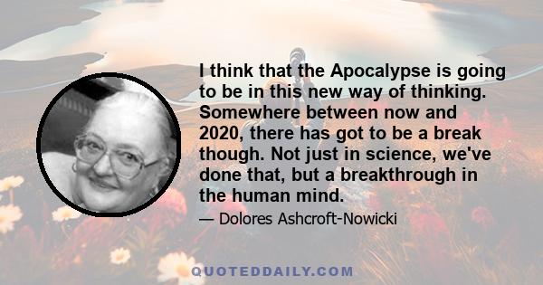 I think that the Apocalypse is going to be in this new way of thinking. Somewhere between now and 2020, there has got to be a break though. Not just in science, we've done that, but a breakthrough in the human mind.