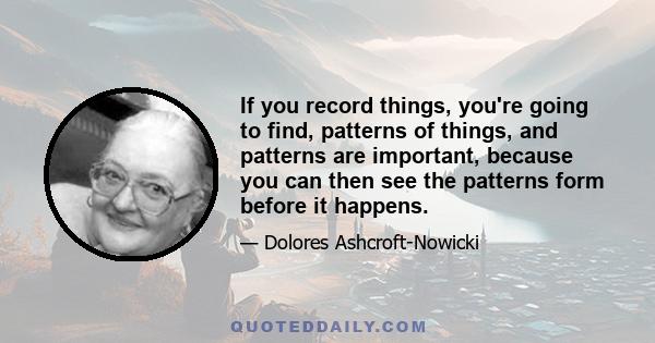 If you record things, you're going to find, patterns of things, and patterns are important, because you can then see the patterns form before it happens.