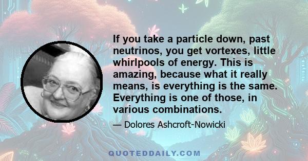 If you take a particle down, past neutrinos, you get vortexes, little whirlpools of energy. This is amazing, because what it really means, is everything is the same. Everything is one of those, in various combinations.