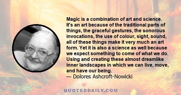 Magic is a combination of art and science. It's an art because of the traditional parts of things, the graceful gestures, the sonorous invocations, the use of colour, sight, sound, all of these things make it very much