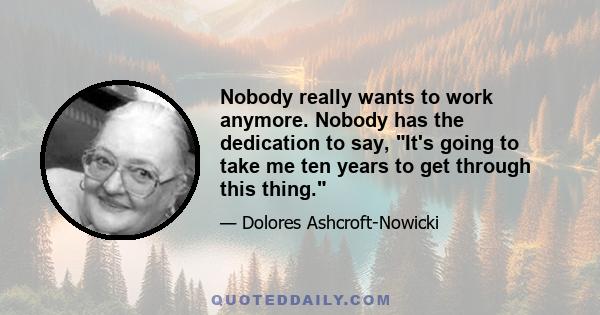 Nobody really wants to work anymore. Nobody has the dedication to say, It's going to take me ten years to get through this thing.