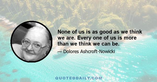 None of us is as good as we think we are. Every one of us is more than we think we can be.