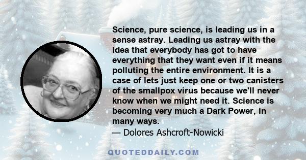 Science, pure science, is leading us in a sense astray. Leading us astray with the idea that everybody has got to have everything that they want even if it means polluting the entire environment. It is a case of lets