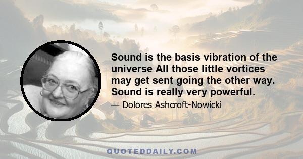 Sound is the basis vibration of the universe All those little vortices may get sent going the other way. Sound is really very powerful.