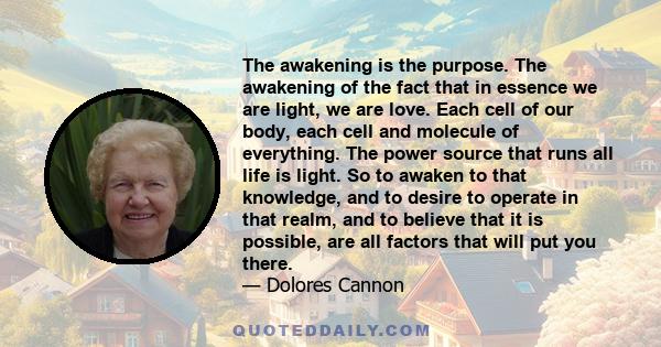 The awakening is the purpose. The awakening of the fact that in essence we are light, we are love. Each cell of our body, each cell and molecule of everything. The power source that runs all life is light. So to awaken