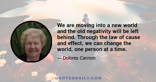 We are moving into a new world and the old negativity will be left behind. Through the law of cause and effect, we can change the world, one person at a time.