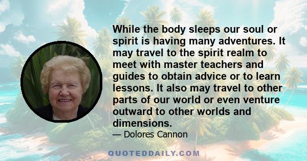 While the body sleeps our soul or spirit is having many adventures. It may travel to the spirit realm to meet with master teachers and guides to obtain advice or to learn lessons. It also may travel to other parts of