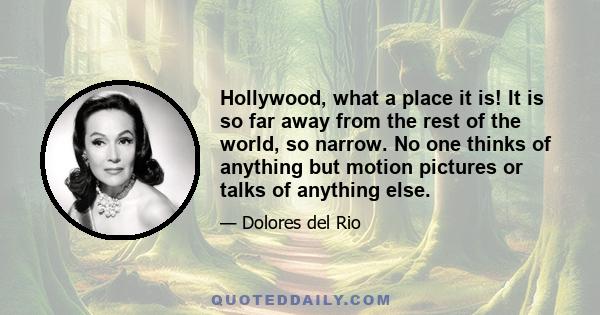 Hollywood, what a place it is! It is so far away from the rest of the world, so narrow. No one thinks of anything but motion pictures or talks of anything else.