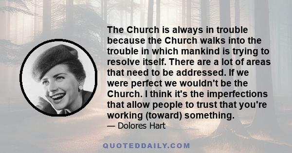 The Church is always in trouble because the Church walks into the trouble in which mankind is trying to resolve itself. There are a lot of areas that need to be addressed. If we were perfect we wouldn't be the Church. I 