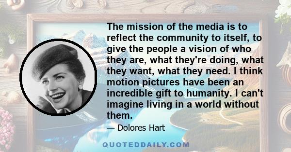 The mission of the media is to reflect the community to itself, to give the people a vision of who they are, what they're doing, what they want, what they need. I think motion pictures have been an incredible gift to