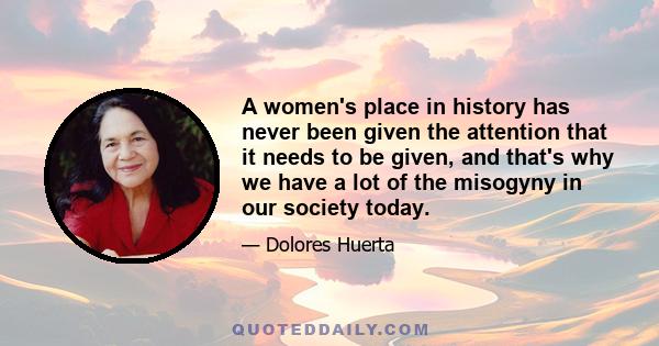 A women's place in history has never been given the attention that it needs to be given, and that's why we have a lot of the misogyny in our society today.