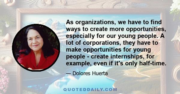 As organizations, we have to find ways to create more opportunities, especially for our young people. A lot of corporations, they have to make opportunities for young people - create internships, for example, even if