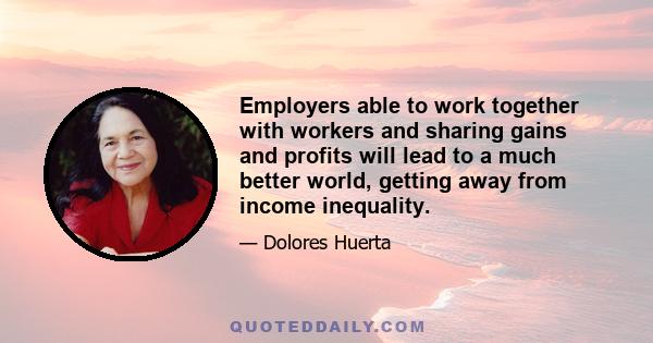 Employers able to work together with workers and sharing gains and profits will lead to a much better world, getting away from income inequality.