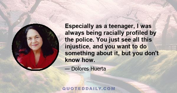 Especially as a teenager, I was always being racially profiled by the police. You just see all this injustice, and you want to do something about it, but you don't know how.