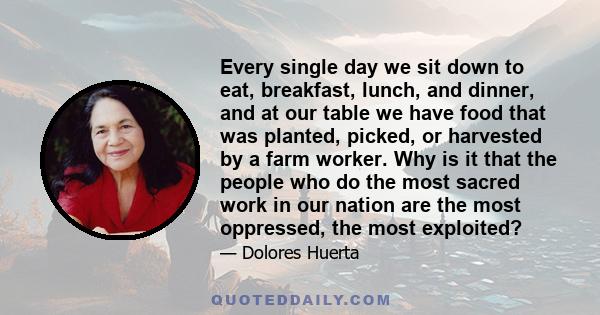 Every single day we sit down to eat, breakfast, lunch, and dinner, and at our table we have food that was planted, picked, or harvested by a farm worker. Why is it that the people who do the most sacred work in our