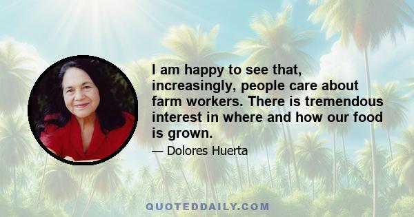 I am happy to see that, increasingly, people care about farm workers. There is tremendous interest in where and how our food is grown.