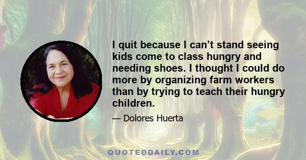 I quit because I can’t stand seeing kids come to class hungry and needing shoes. I thought I could do more by organizing farm workers than by trying to teach their hungry children.