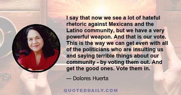 I say that now we see a lot of hateful rhetoric against Mexicans and the Latino community, but we have a very powerful weapon. And that is our vote. This is the way we can get even with all of the politicians who are