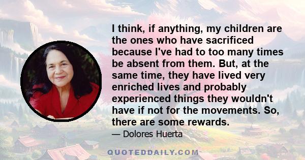 I think, if anything, my children are the ones who have sacrificed because I've had to too many times be absent from them. But, at the same time, they have lived very enriched lives and probably experienced things they