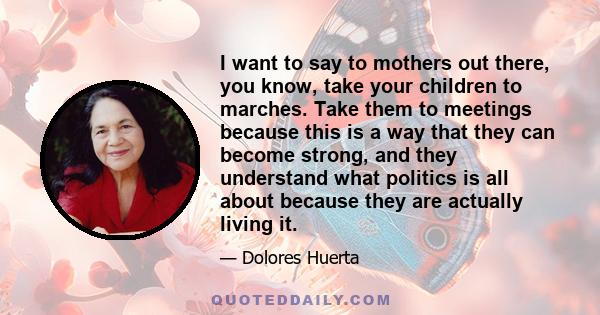 I want to say to mothers out there, you know, take your children to marches. Take them to meetings because this is a way that they can become strong, and they understand what politics is all about because they are