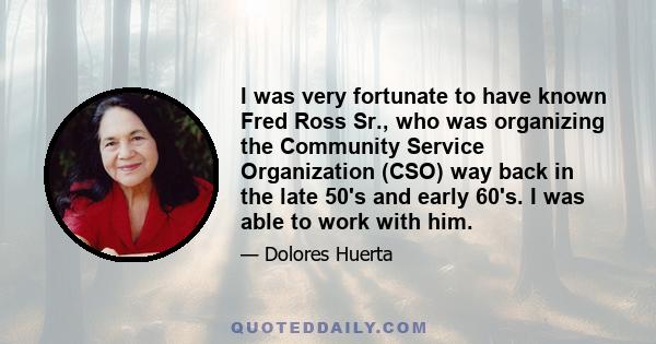 I was very fortunate to have known Fred Ross Sr., who was organizing the Community Service Organization (CSO) way back in the late 50's and early 60's. I was able to work with him.