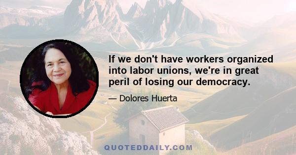 If we don't have workers organized into labor unions, we're in great peril of losing our democracy.