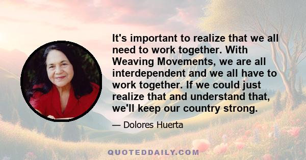 It's important to realize that we all need to work together. With Weaving Movements, we are all interdependent and we all have to work together. If we could just realize that and understand that, we'll keep our country