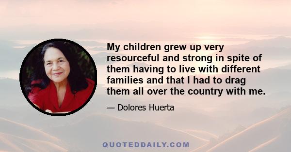 My children grew up very resourceful and strong in spite of them having to live with different families and that I had to drag them all over the country with me.