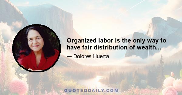 Organized labor is the only way to have fair distribution of wealth...