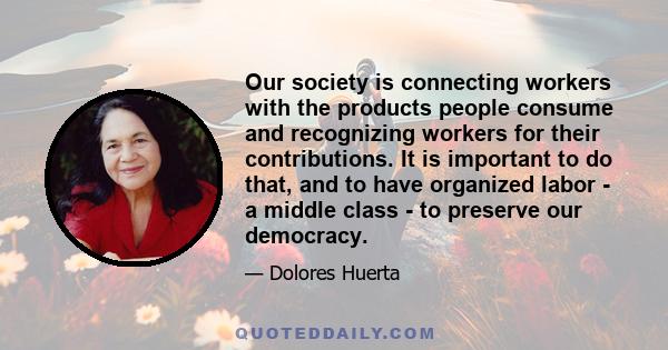 Our society is connecting workers with the products people consume and recognizing workers for their contributions. It is important to do that, and to have organized labor - a middle class - to preserve our democracy.