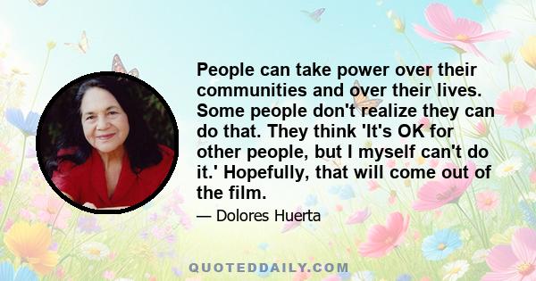 People can take power over their communities and over their lives. Some people don't realize they can do that. They think 'It's OK for other people, but I myself can't do it.' Hopefully, that will come out of the film.