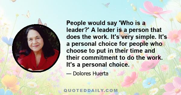 People would say 'Who is a leader?' A leader is a person that does the work. It's very simple. It's a personal choice for people who choose to put in their time and their commitment to do the work. It's a personal