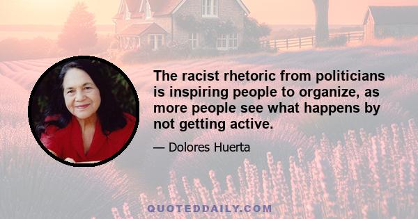 The racist rhetoric from politicians is inspiring people to organize, as more people see what happens by not getting active.