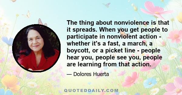 The thing about nonviolence is that it spreads. When you get people to participate in nonviolent action - whether it's a fast, a march, a boycott, or a picket line - people hear you, people see you, people are learning