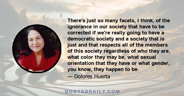 There's just so many facets, I think, of the ignorance in our society that have to be corrected if we're really going to have a democratic society and a society that is just and that respects all of the members of this